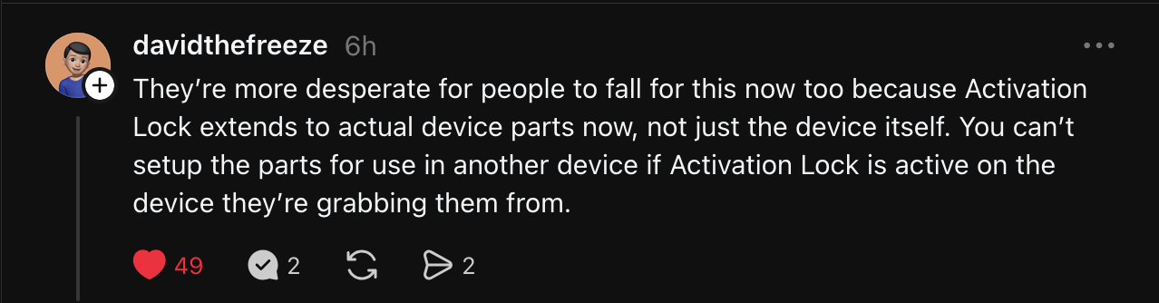 reply from @davidthefreeze: 'They are more desperate for people to fall for this now too because Activation Lock extends to actual device parts now, not just the device itself. You can’t setup the parts for use in another device if Activation Lock is active on the device they are grabbing them from.'